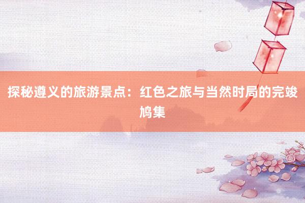 探秘遵义的旅游景点：红色之旅与当然时局的完竣鸠集